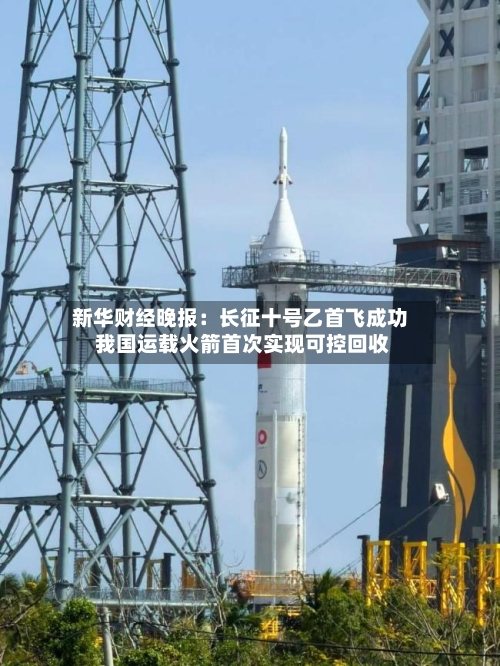 新华财经晚报:长征十号乙首飞成功 我国运载火箭首次实现可控回收-第2张图片