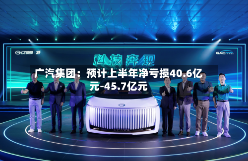 广汽集团:预计上半年净亏损40.6亿元-45.7亿元-第2张图片