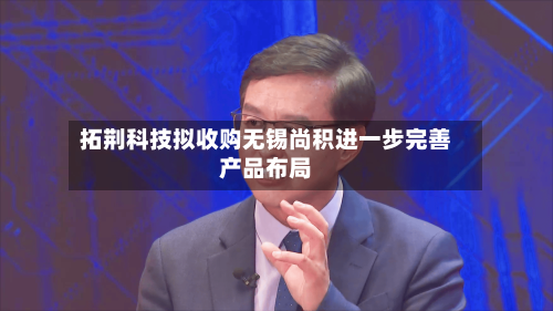 拓荆科技拟收购无锡尚积进一步完善产品布局-第2张图片