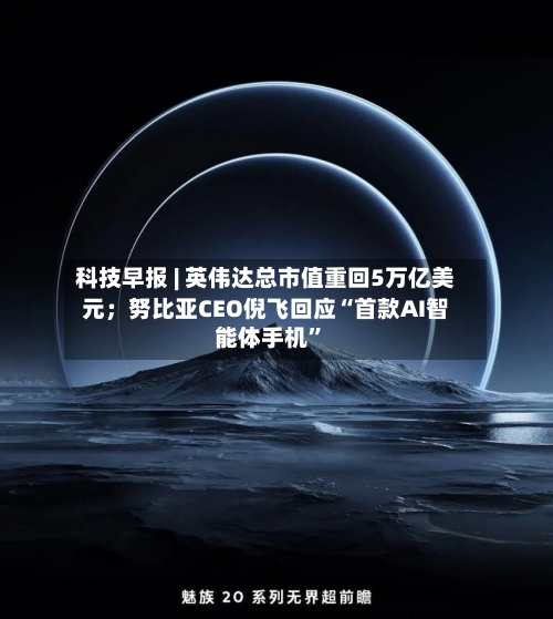 科技早报 | 英伟达总市值重回5万亿美元；努比亚CEO倪飞回应“首款AI智能体手机	”-第2张图片