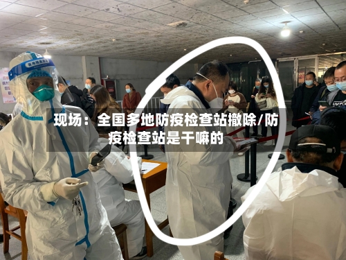 现场：全国多地防疫检查站撤除/防疫检查站是干嘛的-第3张图片