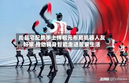 尚品宅配携手上纬启元布局机器人友好家 推动具身智能走进居家生活