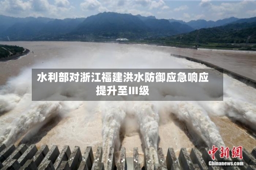 水利部对浙江福建洪水防御应急响应提升至Ⅲ级