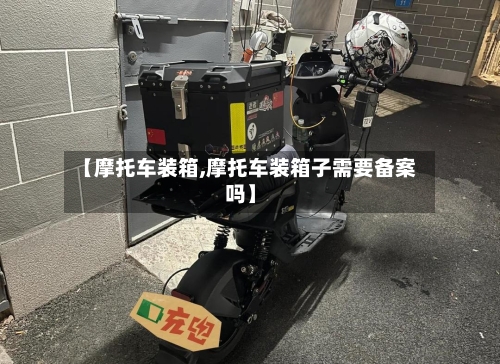 【摩托车装箱,摩托车装箱子需要备案吗】