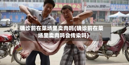 确诊前在菜场里卖肉吗(确诊前在菜场里卖肉吗会传染吗)