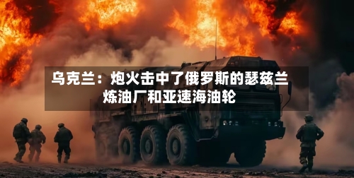 乌克兰：炮火击中了俄罗斯的瑟兹兰炼油厂和亚速海油轮