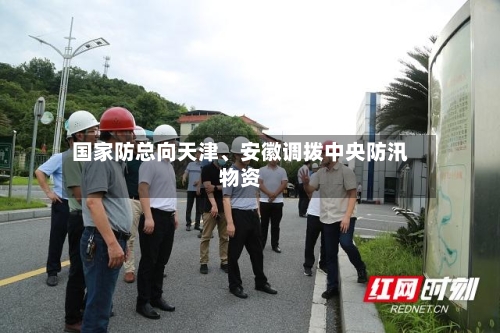 国家防总向天津、安徽调拨中央防汛物资-第2张图片