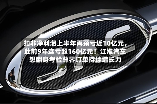 扣非净利润上半年再预亏近10亿元，此前9年连亏超160亿元！江淮汽车想翻身考验尊界订单持续增长力-第2张图片