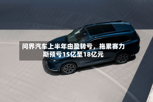 问界汽车上半年由盈转亏，拖累赛力斯预亏15亿至18亿元-第2张图片