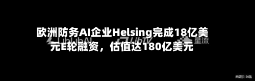 欧洲防务AI企业Helsing完成18亿美元E轮融资，估值达180亿美元