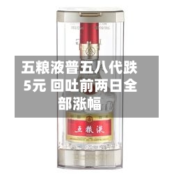 五粮液普五八代跌5元 回吐前两日全部涨幅