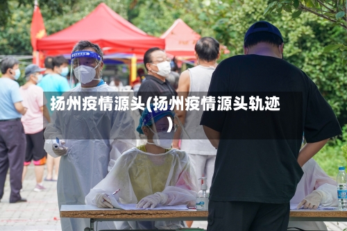扬州疫情源头(扬州疫情源头轨迹)