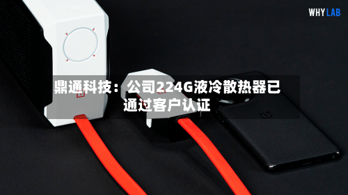 鼎通科技：公司224G液冷散热器已通过客户认证-第2张图片