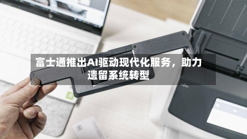 富士通推出AI驱动现代化服务	，助力遗留系统转型-第2张图片