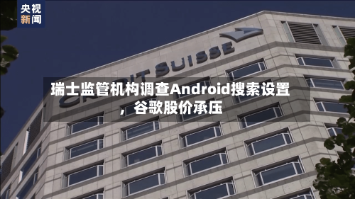 瑞士监管机构调查Android搜索设置,谷歌股价承压