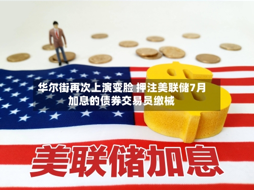 华尔街再次上演变脸 押注美联储7月加息的债券交易员缴械