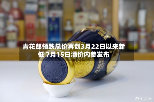 青花郎领跌总价再创3月22日以来新低 7月15日酒价内参发布-第2张图片