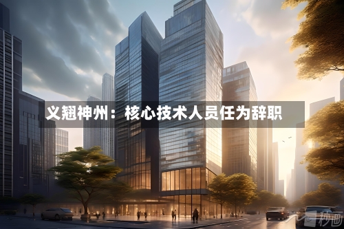 义翘神州:核心技术人员任为辞职