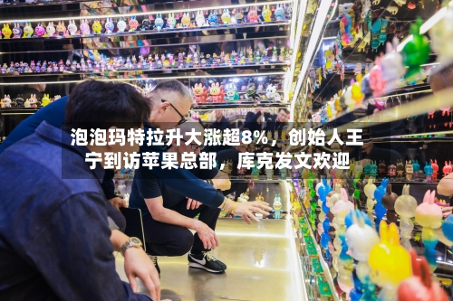 泡泡玛特拉升大涨超8%，创始人王宁到访苹果总部	，库克发文欢迎-第2张图片
