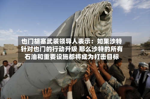 也门胡塞武装领导人表示:如果沙特针对也门的行动升级 那么沙特的所有石油和重要设施都将成为打击目标-第2张图片