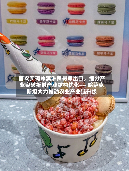 首次实现冰淇淋贸易净出口	，细分产业突破折射产业结构优化—— 哈萨克斯坦大力推动农业产业链升级-第2张图片