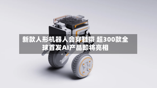 新款人形机器人会穿鞋带 超300款全球首发AI产品即将亮相