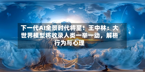 下一代AI全景时代将至!王中林:大世界模型将收录人类一举一动,解析行为与心理