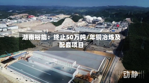 湖南裕能:终止50万吨/年铜冶炼及配套项目