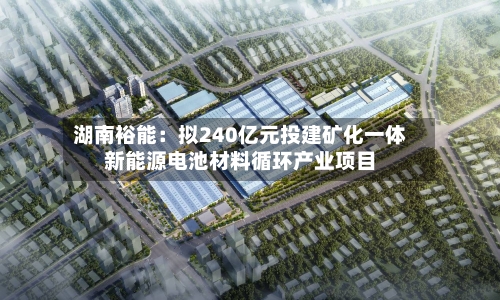 湖南裕能:拟240亿元投建矿化一体新能源电池材料循环产业项目