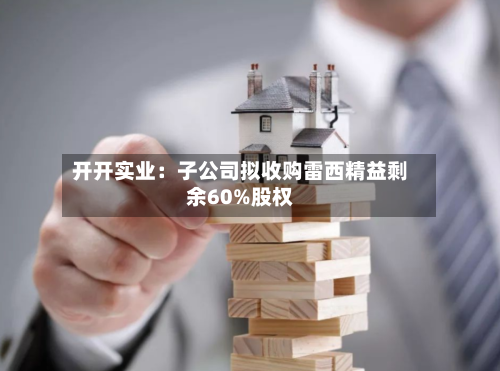 开开实业:子公司拟收购雷西精益剩余60%股权-第2张图片