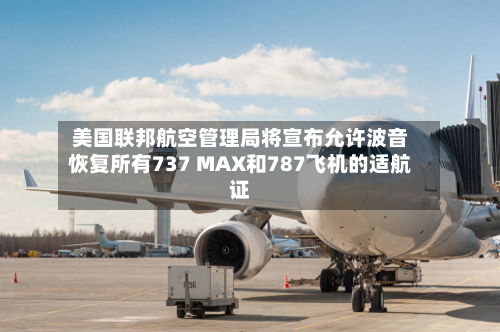 美国联邦航空管理局将宣布允许波音恢复所有737 MAX和787飞机的适航证