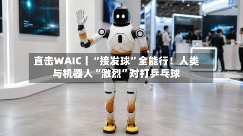 直击WAIC丨“接发球”全能行！人类与机器人“激烈”对打乒乓球-第2张图片
