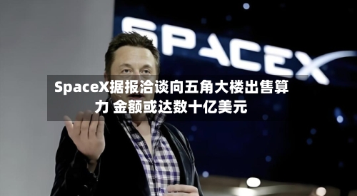 SpaceX据报洽谈向五角大楼出售算力 金额或达数十亿美元