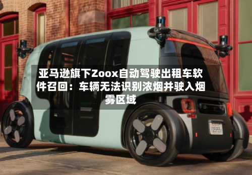 亚马逊旗下Zoox自动驾驶出租车软件召回:车辆无法识别浓烟并驶入烟雾区域