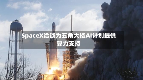 SpaceX洽谈为五角大楼AI计划提供算力支持