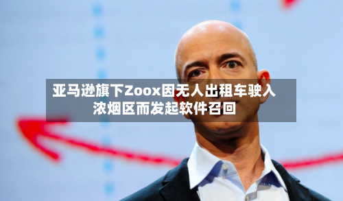 亚马逊旗下Zoox因无人出租车驶入浓烟区而发起软件召回-第2张图片