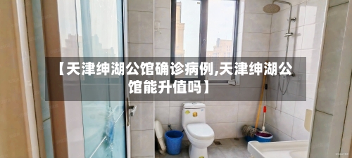 【天津绅湖公馆确诊病例,天津绅湖公馆能升值吗】
