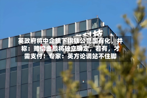 英政府将中企旗下钢铁公司国有化，并称：赔偿金额将独立确定	，若有，才需支付！专家：英方论调站不住脚-第1张图片
