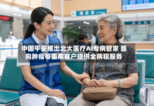 中国平安推出北大医疗AI专病管家 面向肿瘤等重疾客户提供全病程服务