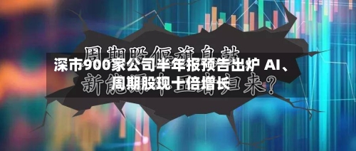 深市900家公司半年报预告出炉 AI、周期股现十倍增长-第1张图片