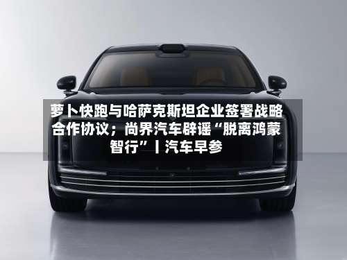 萝卜快跑与哈萨克斯坦企业签署战略合作协议;尚界汽车辟谣“脱离鸿蒙智行”丨汽车早参
