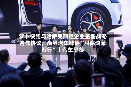 萝卜快跑与哈萨克斯坦企业签署战略合作协议；尚界汽车辟谣“脱离鸿蒙智行	”丨汽车早参-第2张图片