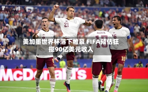 美加墨世界杯落下帷幕 FIFA预估狂揽90亿美元收入-第3张图片