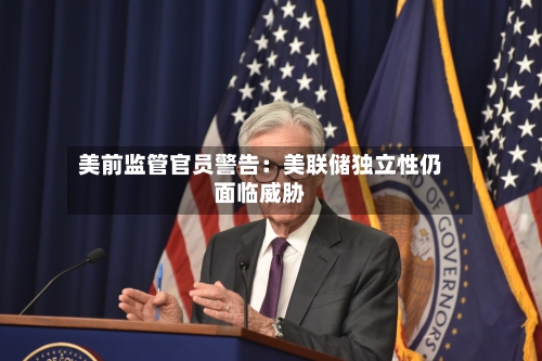美前监管官员警告:美联储独立性仍面临威胁