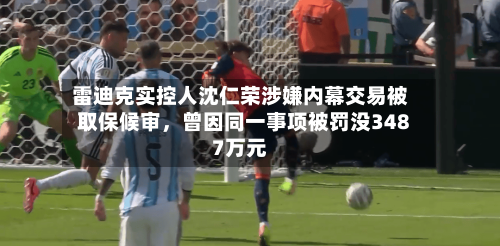 雷迪克实控人沈仁荣涉嫌内幕交易被取保候审,曾因同一事项被罚没3487万元
