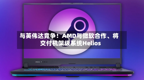 与英伟达竞争!AMD与微软合作、将交付机架级系统Helios