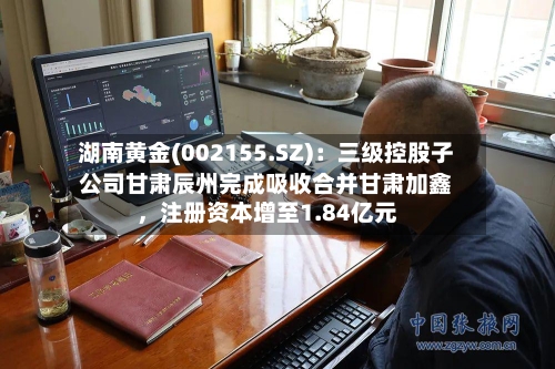 湖南黄金(002155.SZ)：三级控股子公司甘肃辰州完成吸收合并甘肃加鑫，注册资本增至1.84亿元-第3张图片