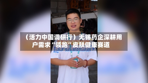 （活力中国调研行）无锡药企深耕用户需求“领跑”皮肤健康赛道-第3张图片