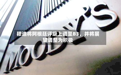 穆迪将阿根廷评级上调至B3，并将展望调整为积极-第2张图片