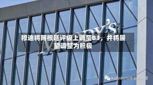 穆迪将阿根廷评级上调至B3，并将展望调整为积极